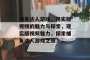 捕鱼达人游戏,现实版视频的魅力与探索,现实版视频魅力,探索捕鱼达人游戏之旅 捕鱼达人游戏,现实版视频的魅力与探索,现实版视频魅力,探索捕鱼达人游戏之旅