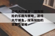 游戏大厅捕鱼，深海探险的乐趣与策略，游戏大厅捕鱼，深海探险的乐趣与策略