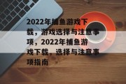2022年捕鱼游戏下载，游戏选择与注意事项，2022年捕鱼游戏下载，选择与注意事项指南