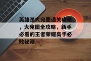 英雄杀大宛图通关攻略，大宛图全攻略，新手必看的王者荣耀高手必败秘籍