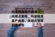 构建精准客户画像——关键点策略，构建精准客户画像，关键点策略的重要性