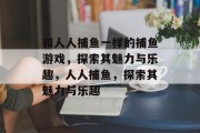 和人人捕鱼一样的捕鱼游戏，探索其魅力与乐趣，人人捕鱼，探索其魅力与乐趣