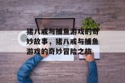 猪八戒与捕鱼游戏的奇妙故事,猪八戒与捕鱼游戏的奇妙冒险之旅 猪八戒与捕鱼游戏的奇妙故事,猪八戒与捕鱼游戏的奇妙冒险之旅