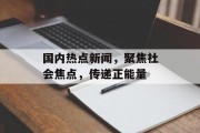 国内热点新闻，聚焦社会焦点，传递正能量