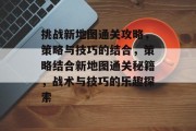 挑战新地图通关攻略，策略与技巧的结合，策略结合新地图通关秘籍，战术与技巧的乐趣探索