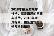 2018年捕鱼游戏排行榜,探索海洋的乐趣与挑战,2018年海洋探索,捕鱼游戏排行榜及挑战乐趣 2018年捕鱼游戏排行榜,探索海洋的乐趣与挑战,2018年海洋探索,捕鱼游戏排行榜及挑战乐趣