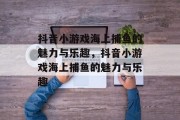 抖音小游戏海上捕鱼的魅力与乐趣，抖音小游戏海上捕鱼的魅力与乐趣
