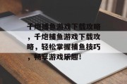 千炮捕鱼游戏下载攻略，千炮捕鱼游戏下载攻略，轻松掌握捕鱼技巧，畅享游戏乐趣！