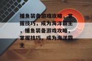 捕鱼装备游戏攻略,掌握技巧,成为海洋霸主,捕鱼装备游戏攻略,掌握技巧,成为海洋霸主