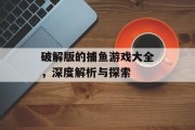 破解版的捕鱼游戏大全，深度解析与探索
