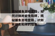 揭秘捕鱼游戏套路，如何识别并避免陷阱，揭秘捕鱼游戏套路，识别并避免陷阱的指南