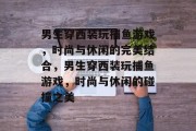 男生穿西装玩捕鱼游戏,时尚与休闲的完美结合,男生穿西装玩捕鱼游戏,时尚与休闲的碰撞之美 男生穿西装玩捕鱼游戏,时尚与休闲的完美结合,男生穿西装玩捕鱼游戏,时尚与休闲的碰撞之美