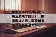 探索海洋的乐趣，什么捕鱼游戏才好玩？，探索海洋之趣，哪款捕鱼游戏更具吸引力？