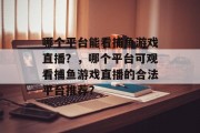 哪个平台能看捕鱼游戏直播?,哪个平台可观看捕鱼游戏直播的合法平台推荐? 哪个平台能看捕鱼游戏直播?,哪个平台可观看捕鱼游戏直播的合法平台推荐?