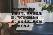 797游戏捕鱼技术,掌握技巧,畅享捕鱼乐趣,797游戏捕鱼技术,掌握技巧,畅享捕鱼乐趣的秘诀 797游戏捕鱼技术,掌握技巧,畅享捕鱼乐趣,797游戏捕鱼技术,掌握技巧,畅享捕鱼乐趣的秘诀