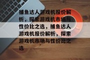捕鱼达人游戏机报价解析,探索游戏机市场与性价比之选,捕鱼达人游戏机报价解析,探索游戏机市场与性价比之选 捕鱼达人游戏机报价解析,探索游戏机市场与性价比之选,捕鱼达人游戏机报价解析,探索游戏机市场与性价比之选