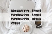 捕鱼游戏平台,轻松赚钱的海洋之旅,轻松赚钱的海洋之旅,捕鱼游戏平台 捕鱼游戏平台,轻松赚钱的海洋之旅,轻松赚钱的海洋之旅,捕鱼游戏平台