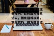 捕鱼游戏攻略,掌握这些技巧,让你成为捕鱼达人,捕鱼游戏攻略,掌握技巧,成为捕鱼达人 捕鱼游戏攻略,掌握这些技巧,让你成为捕鱼达人,捕鱼游戏攻略,掌握技巧,成为捕鱼达人