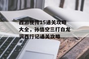 西游梗传15通关攻略大全，孙悟空三打白龙洞西行记通关攻略