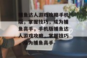 捕鱼达人游戏攻略手机版,掌握技巧,成为捕鱼高手,手机版捕鱼达人游戏攻略,掌握技巧,成为捕鱼高手 捕鱼达人游戏攻略手机版,掌握技巧,成为捕鱼高手,手机版捕鱼达人游戏攻略,掌握技巧,成为捕鱼高手