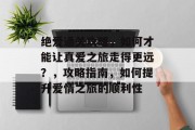 绝爱通关攻略,如何才能让真爱之旅走得更远?,攻略指南,如何提升爱情之旅的顺利性