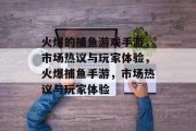 火爆的捕鱼游戏手游,市场热议与玩家体验,火爆捕鱼手游,市场热议与玩家体验 火爆的捕鱼游戏手游,市场热议与玩家体验,火爆捕鱼手游,市场热议与玩家体验