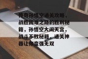 传奇孙悟空通关攻略,战胜困难之路的胜利秘籍,孙悟空大闹天宫,战斗不败秘籍,通关神器让你变强无双