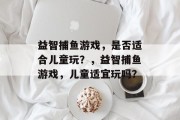 益智捕鱼游戏,是否适合儿童玩?,益智捕鱼游戏,儿童适宜玩吗? 益智捕鱼游戏,是否适合儿童玩?,益智捕鱼游戏,儿童适宜玩吗?