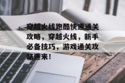 穿越火线跑酷快速通关攻略，穿越火线，新手必备技巧，游戏通关攻略速来！