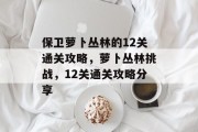保卫萝卜丛林的12关通关攻略,萝卜丛林挑战,12关通关攻略分享