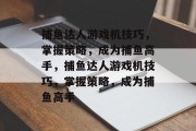 捕鱼达人游戏机技巧，掌握策略，成为捕鱼高手，捕鱼达人游戏机技巧，掌握策略，成为捕鱼高手