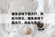 捕鱼游戏下载大厅，风险与警示，捕鱼游戏下载大厅，风险与警示