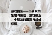 游戏捕鱼——小朋友的乐趣与感悟,游戏捕鱼,小朋友的乐趣与成长感悟 游戏捕鱼——小朋友的乐趣与感悟,游戏捕鱼,小朋友的乐趣与成长感悟