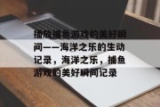 播放捕鱼游戏的美好瞬间——海洋之乐的生动记录,海洋之乐,捕鱼游戏的美好瞬间记录 播放捕鱼游戏的美好瞬间——海洋之乐的生动记录,海洋之乐,捕鱼游戏的美好瞬间记录