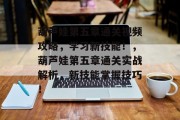 葫芦娃第五章通关视频攻略,学习新技能!,葫芦娃第五章通关实战解析,新技能掌握技巧! 葫芦娃第五章通关视频攻略,学习新技能!,葫芦娃第五章通关实战解析,新技能掌握技巧!
