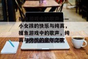 捕鱼游戏中的歌声——小女孩的快乐与纯真,捕鱼游戏中的歌声,纯真与快乐的童年之歌 捕鱼游戏中的歌声——小女孩的快乐与纯真,捕鱼游戏中的歌声,纯真与快乐的童年之歌