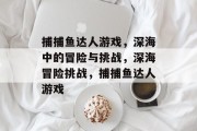 捕捕鱼达人游戏，深海中的冒险与挑战，深海冒险挑战，捕捕鱼达人游戏