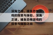 深海之谜,捕鱼恐怖游戏的探索与体验,深海之谜,捕鱼恐怖游戏的探索与体验之旅 深海之谜,捕鱼恐怖游戏的探索与体验,深海之谜,捕鱼恐怖游戏的探索与体验之旅