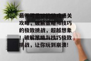 最不可思议的游戏通关攻略,破解策略与技巧的极致挑战,超越想象!破解策略与技巧极致挑战,让你玩到崩溃!