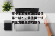 哪个金龙捕鱼游戏最值得一试?,最值得一试的金龙捕鱼游戏推荐 哪个金龙捕鱼游戏最值得一试?,最值得一试的金龙捕鱼游戏推荐