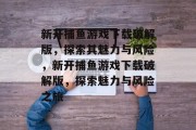 新开捕鱼游戏下载破解版,探索其魅力与风险,新开捕鱼游戏下载破解版,探索魅力与风险之旅 新开捕鱼游戏下载破解版,探索其魅力与风险,新开捕鱼游戏下载破解版,探索魅力与风险之旅