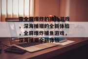 带全屏爆炸的捕鱼游戏,深海捕猎的全新体验,全屏爆炸捕鱼游戏,深海捕猎全新体验 带全屏爆炸的捕鱼游戏,深海捕猎的全新体验,全屏爆炸捕鱼游戏,深海捕猎全新体验