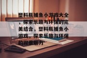 塑料瓶捕鱼小游戏大全，探索乐趣与环保的完美结合，塑料瓶捕鱼小游戏，探索乐趣与环保的双重魅力