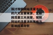 探讨视频网站流量消耗的六大主要来源，互联网流量三大关键，视频网站的流量消耗策略与影响因素分析