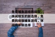 免费捕鱼游戏网络版，休闲娱乐的新选择，免费网络版捕鱼游戏，休闲娱乐新选择