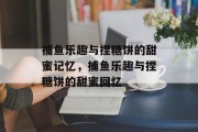 捕鱼乐趣与捏糖饼的甜蜜记忆,捕鱼乐趣与捏糖饼的甜蜜回忆 捕鱼乐趣与捏糖饼的甜蜜记忆,捕鱼乐趣与捏糖饼的甜蜜回忆