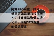 网站SEO设置，如何提高网站流量和转化率？，提升网站流量与转化率，网站SEO设置的关键要素