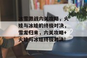 冰雪激战六关攻略,火娃与冰娃的终极对决,雪龙归来,六关攻略+火娃与冰娃终极对决! 冰雪激战六关攻略,火娃与冰娃的终极对决,雪龙归来,六关攻略+火娃与冰娃终极对决!