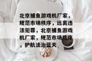 北京捕鱼游戏机厂家,规范市场秩序,远离违法犯罪,北京捕鱼游戏机厂家,规范市场秩序,护航法治蓝天 北京捕鱼游戏机厂家,规范市场秩序,远离违法犯罪,北京捕鱼游戏机厂家,规范市场秩序,护航法治蓝天