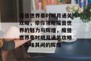 魔兽世界秦时明月通关攻略，带你领略魔兽世界的魅力与辉煌，魔兽世界秦时明月通关攻略，品味其间的辉煌
